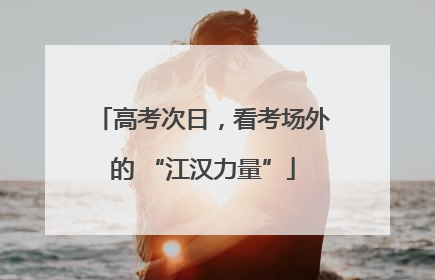 高考次日，看考场外的 “江汉力量”