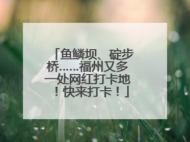 鱼鳞坝、碇步桥……福州又多一处网红打卡地！快来打卡！