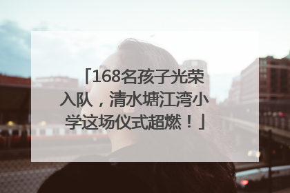 168名孩子光荣入队，清水塘江湾小学这场仪式超燃！