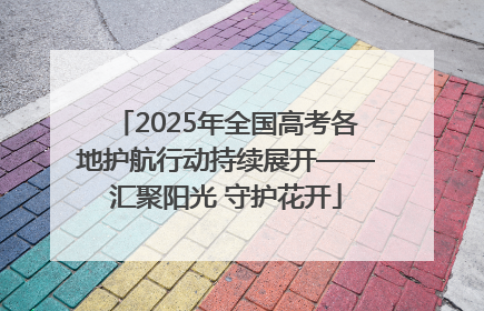 2025年全国高考各地护航行动持续展开——汇聚阳光 守护花开