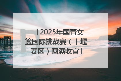 2025年国青女篮国际挑战赛（十堰赛区）圆满收官