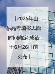 2025年山东高考填报志愿时间确定 成绩于6月26日前公布