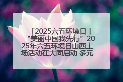 2025六五环境日丨“美丽中国我先行”2025年六五环境日山西主场活动在大同启动 多元形式绘就生态画卷