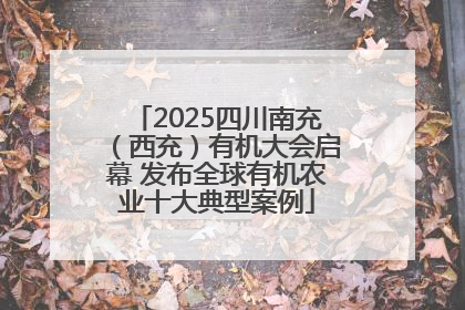 2025四川南充（西充）有机大会启幕 发布全球有机农业十大典型案例