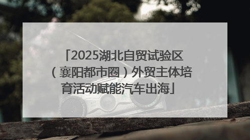 2025湖北自贸试验区（襄阳都市圈）外贸主体培育活动赋能汽车出海