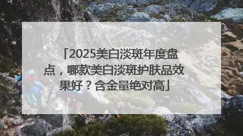 2025美白淡斑年度盘点，哪款美白淡斑护肤品效果好？含金量绝对高