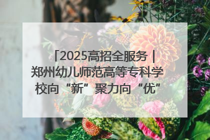 2025高招全服务｜郑州幼儿师范高等专科学校向“新”聚力向“优”提质 努力打造特色鲜明的高水平师范院校