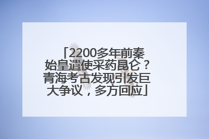 2200多年前秦始皇遣使采药昆仑？青海考古发现引发巨大争议，多方回应