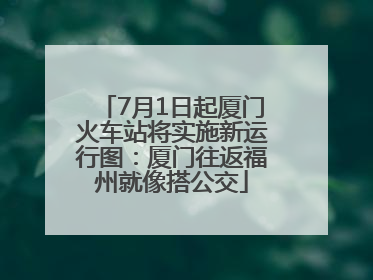 7月1日起厦门火车站将实施新运行图：厦门往返福州就像搭公交