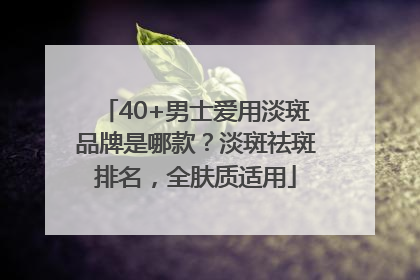 40+男士爱用淡斑品牌是哪款？淡斑祛斑排名，全肤质适用