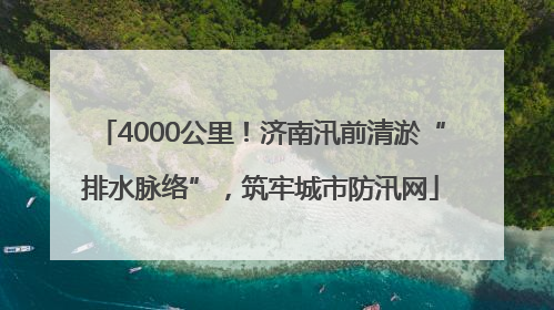 4000公里！济南汛前清淤“排水脉络”，筑牢城市防汛网