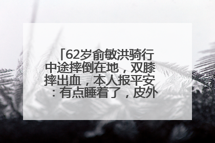 62岁俞敏洪骑行中途摔倒在地，双膝摔出血，本人报平安：有点睡着了，皮外伤，不用担心