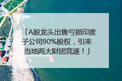 A股龙头出售亏损印度子公司90%股权，引来当地两大财团竞逐！